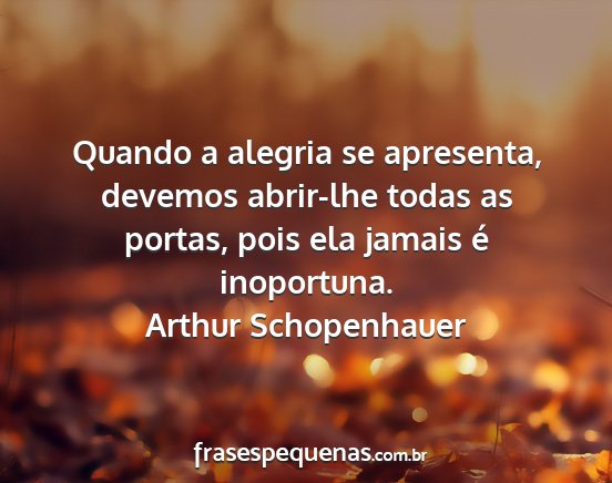 Arthur Schopenhauer - Quando a alegria se apresenta, devemos abrir-lhe...