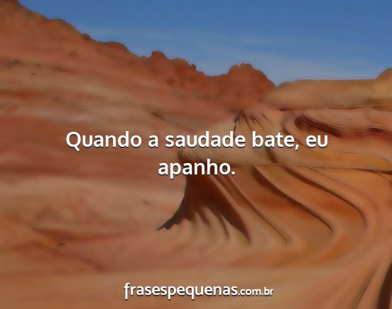 Quando a saudade bate, eu apanho....