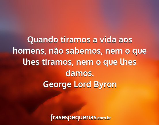 George Lord Byron - Quando tiramos a vida aos homens, não sabemos,...
