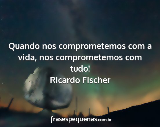 Ricardo Fischer - Quando nos comprometemos com a vida, nos...