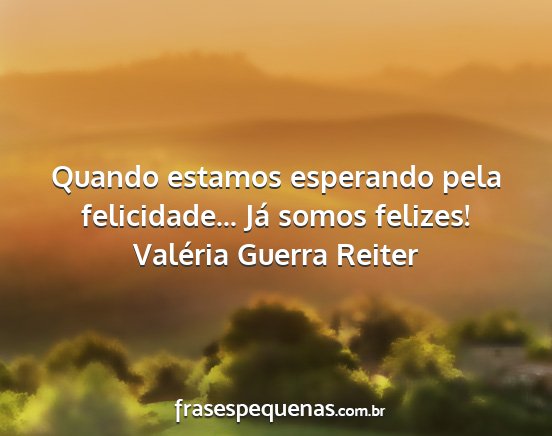 Valéria Guerra Reiter - Quando estamos esperando pela felicidade... Já...