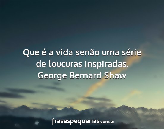 George Bernard Shaw - Que é a vida senão uma série de loucuras...