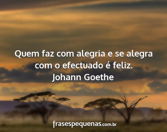 Johann Goethe - Quem faz com alegria e se alegra com o efectuado...