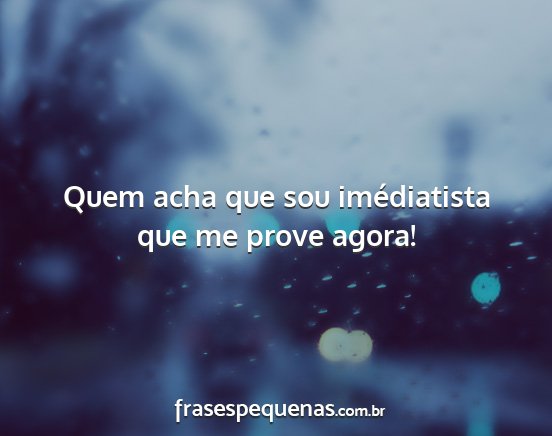 Quem acha que sou imédiatista que me prove agora!...
