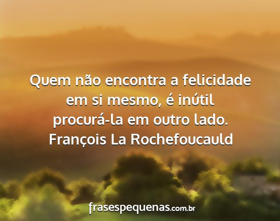 François La Rochefoucauld - Quem não encontra a felicidade em si mesmo, é...