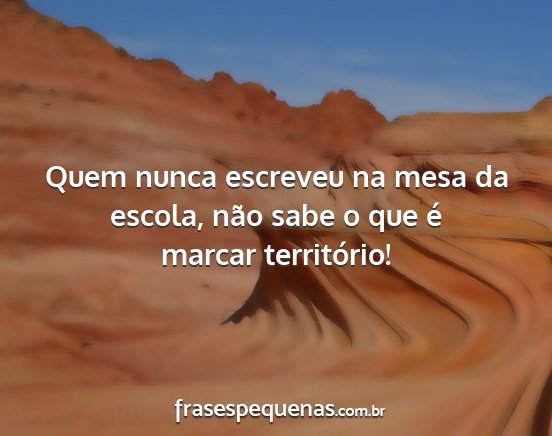 Quem nunca escreveu na mesa da escola, não sabe...