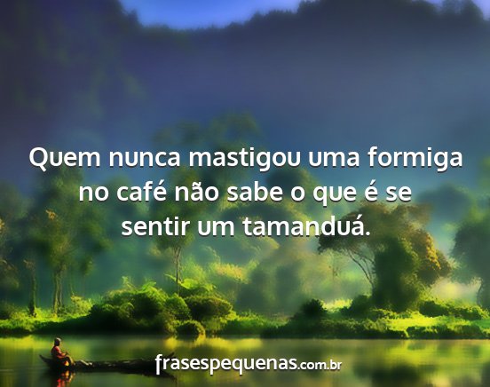 Quem nunca mastigou uma formiga no café não...