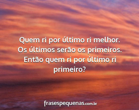 Quem ri por último ri melhor. Os últimos serão...