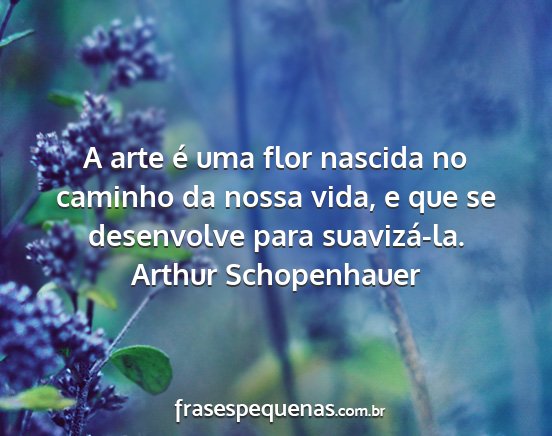 Arthur Schopenhauer - A arte é uma flor nascida no caminho da nossa...
