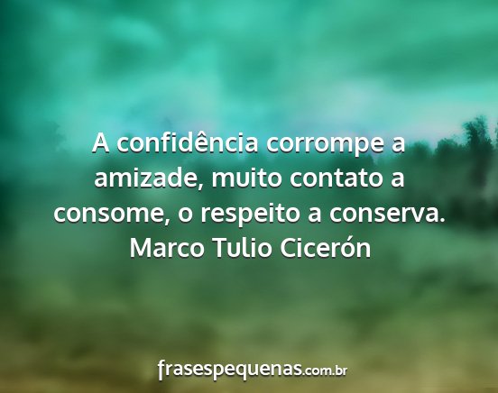 Marco Tulio Cicerón - A confidência corrompe a amizade, muito contato...