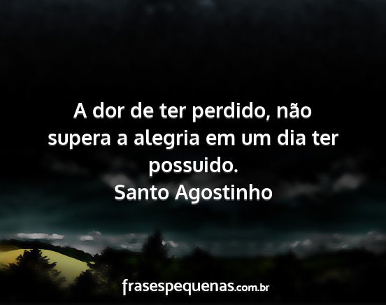 Santo Agostinho - A dor de ter perdido, não supera a alegria em um...