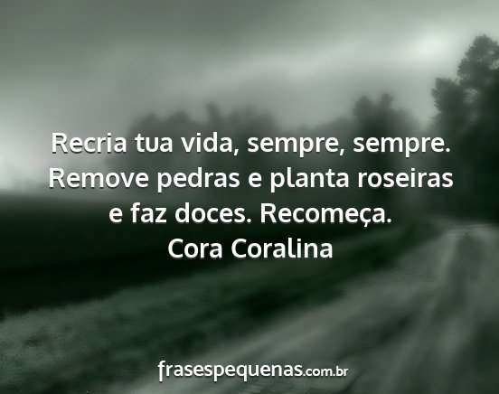 Cora Coralina - Recria tua vida, sempre, sempre. Remove pedras e...