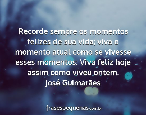 José Guimarães - Recorde sempre os momentos felizes de sua vida;...