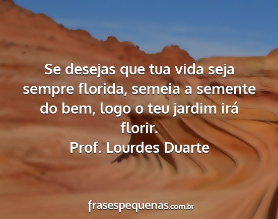 Prof. Lourdes Duarte - Se desejas que tua vida seja sempre florida,...