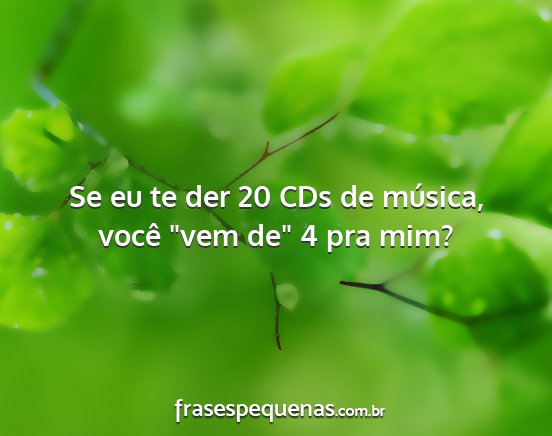 Se eu te der 20 CDs de música, você vem de 4...