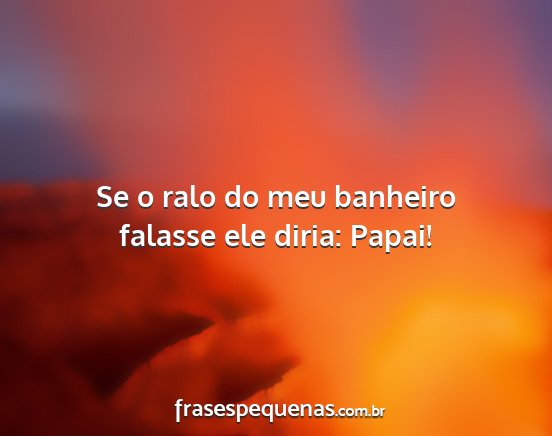 Se o ralo do meu banheiro falasse ele diria:...