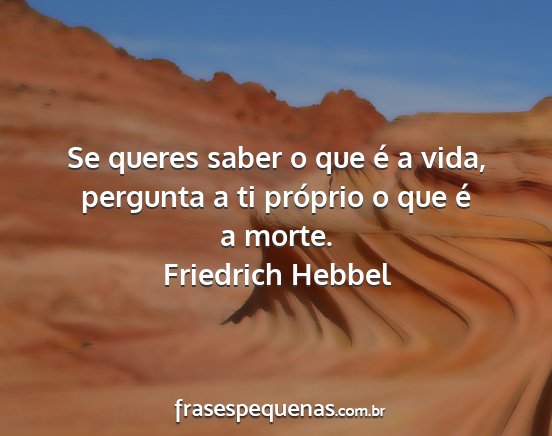 Friedrich Hebbel - Se queres saber o que é a vida, pergunta a ti...