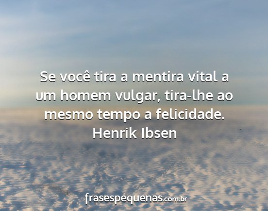 Henrik Ibsen - Se você tira a mentira vital a um homem vulgar,...