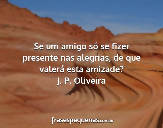 J. P. Oliveira - Se um amigo só se fizer presente nas alegrias,...