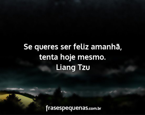 Liang Tzu - Se queres ser feliz amanhã, tenta hoje mesmo....
