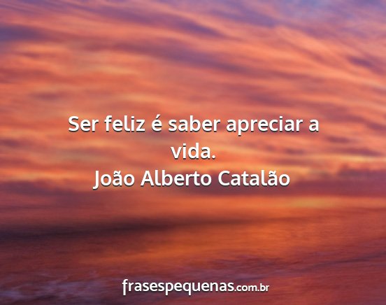 João Alberto Catalão - Ser feliz é saber apreciar a vida....