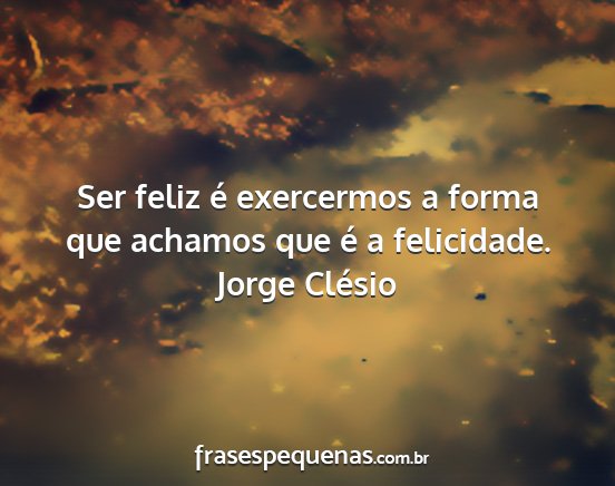 Jorge Clésio - Ser feliz é exercermos a forma que achamos que...