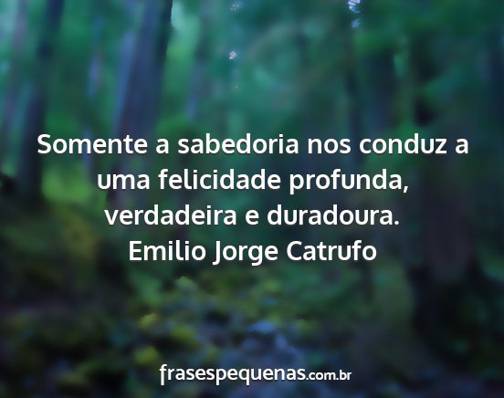 Emilio Jorge Catrufo - Somente a sabedoria nos conduz a uma felicidade...
