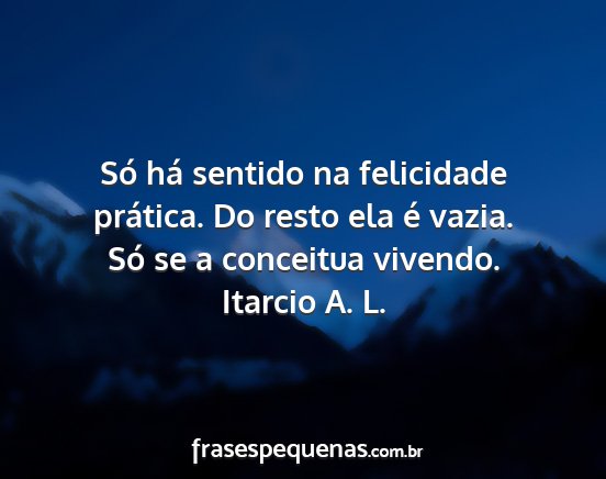 Itarcio A. L. - Só há sentido na felicidade prática. Do resto...