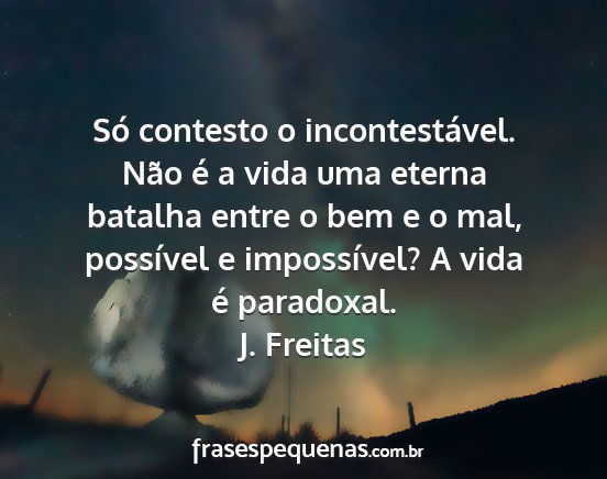 J. Freitas - Só contesto o incontestável. Não é a vida uma...