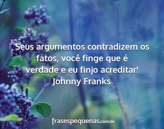 Johnny Franks - Seus argumentos contradizem os fatos, você finge...