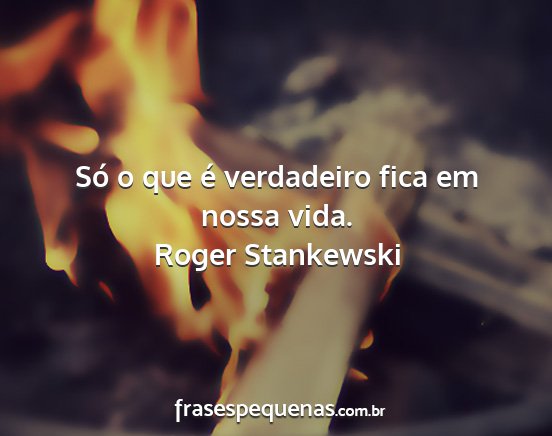 Roger Stankewski - Só o que é verdadeiro fica em nossa vida....