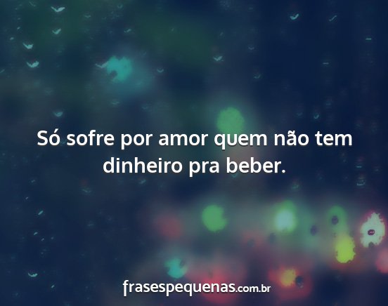 Só sofre por amor quem não tem dinheiro pra...