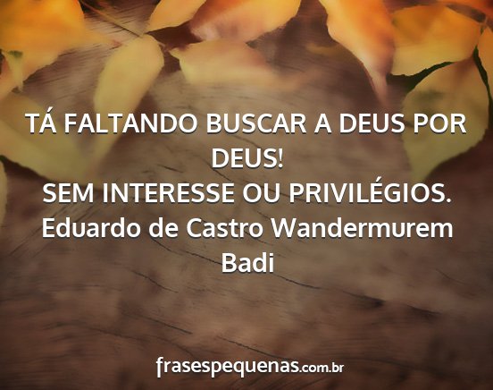 Eduardo de Castro Wandermurem Badi - TÁ FALTANDO BUSCAR A DEUS POR DEUS! SEM...