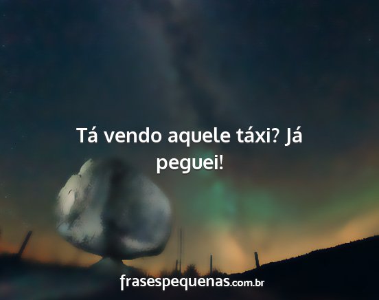 Tá vendo aquele táxi? Já peguei!...