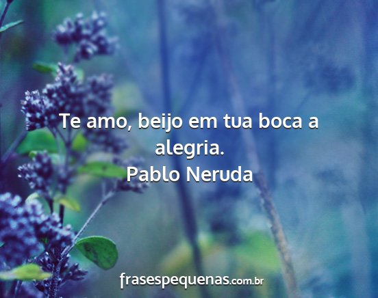 Pablo Neruda - Te amo, beijo em tua boca a alegria....