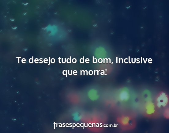 Te desejo tudo de bom, inclusive que morra!...