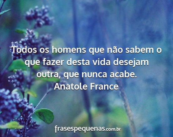 Anatole France - Todos os homens que não sabem o que fazer desta...