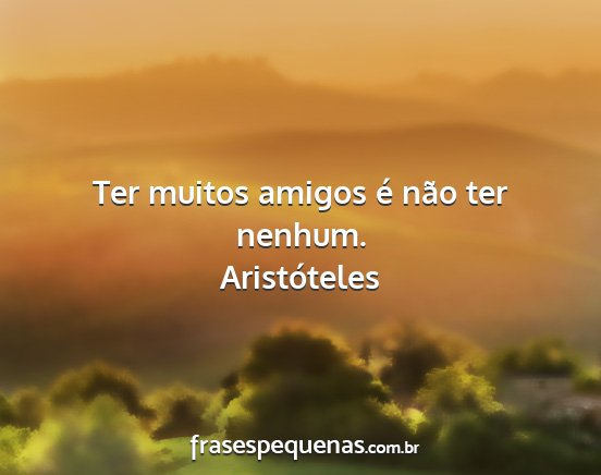 Aristóteles - Ter muitos amigos é não ter nenhum....