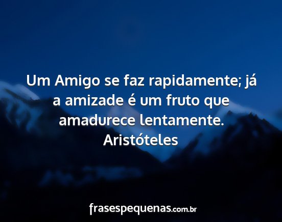 Aristóteles - Um Amigo se faz rapidamente; já a amizade é um...