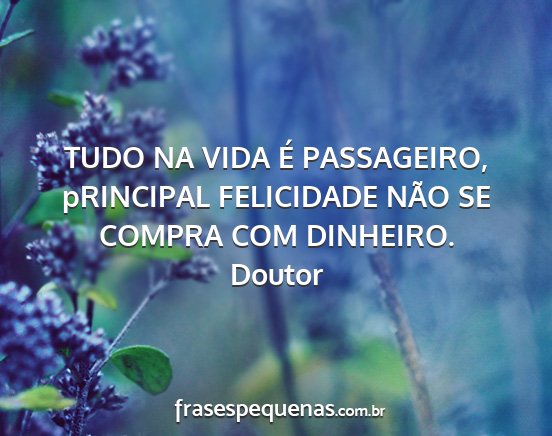 Doutor - TUDO NA VIDA É PASSAGEIRO, pRINCIPAL FELICIDADE...