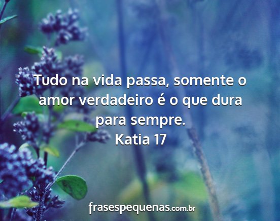 Katia 17 - Tudo na vida passa, somente o amor verdadeiro é...