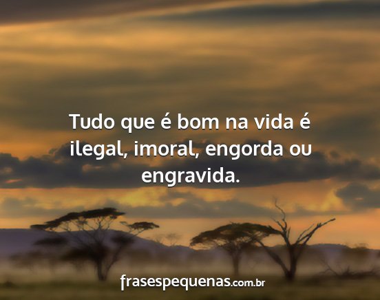 Tudo que é bom na vida é ilegal, imoral,...