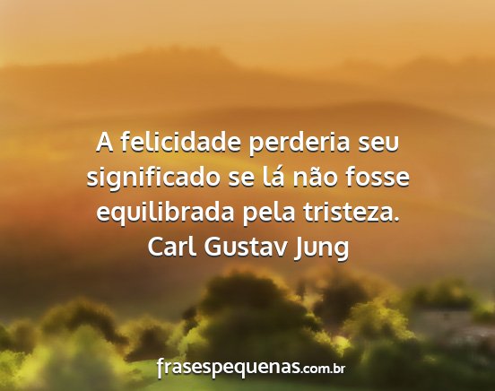 Carl Gustav Jung - A felicidade perderia seu significado se lá não...