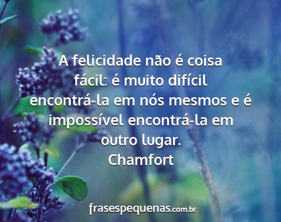 Chamfort - A felicidade não é coisa fácil: é muito...