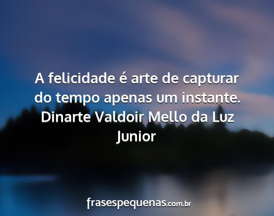 Dinarte Valdoir Mello da Luz Junior - A felicidade é arte de capturar do tempo apenas...