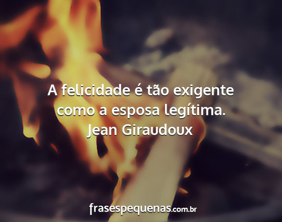 Jean Giraudoux - A felicidade é tão exigente como a esposa...