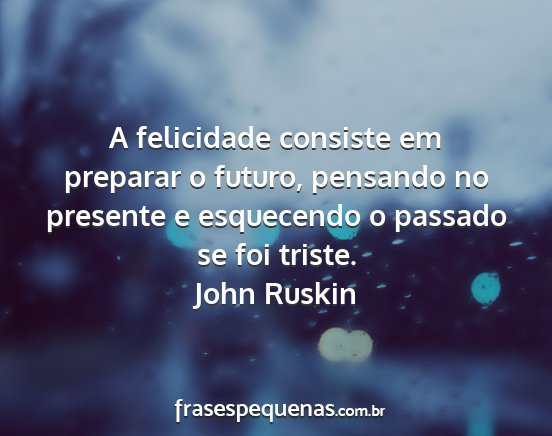John Ruskin - A felicidade consiste em preparar o futuro,...
