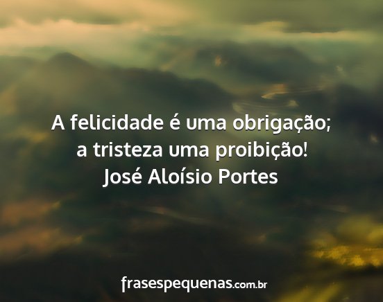 José Aloísio Portes - A felicidade é uma obrigação; a tristeza uma...