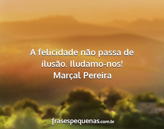 Marçal Pereira - A felicidade não passa de ilusão. Iludamo-nos!...