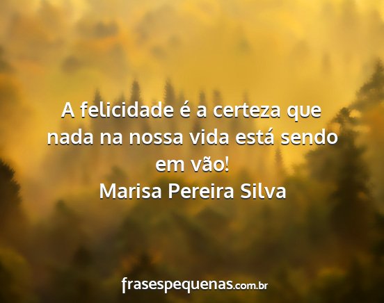 Marisa Pereira Silva - A felicidade é a certeza que nada na nossa vida...